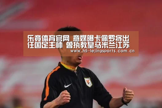 乐竟体育官网_意媒曝卡佩罗将出任国足主帅 曾执教皇马米兰江苏